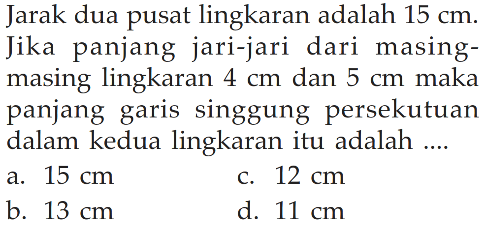 Jarak dua pusat lingkaran adalah  15 cm . Jika panjang jari-jari dari masing-masing lingkaran 4 cm  dan 5 cm  maka panjang garis singgung persekutuan dalam kedua lingkaran itu adalah ....