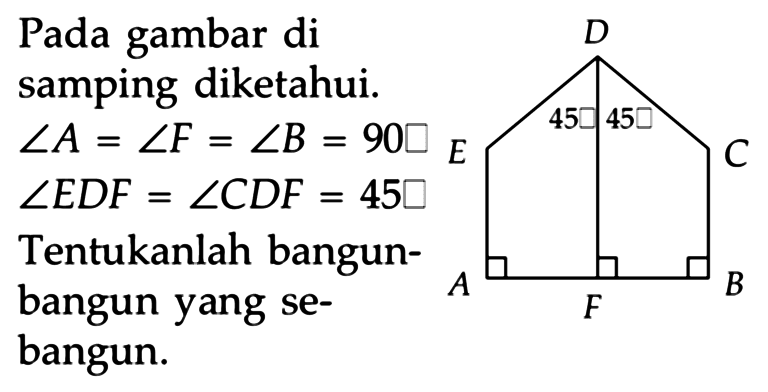 Pada gambar di samping diketahui.
 sudut A=sudut F=sudut B=90 
 sudut EDF=sudut CDF=45 
Tentukanlah bangunbangun yang sebangun.
A B C D E F 45 45