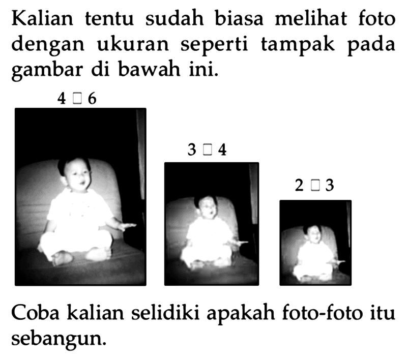 Kalian tentu sudah biasa melihat foto dengan ukuran seperti tampak pada gambar di bawah ini.
 4 persegi 6 
 3 persegi 4 
 2 persegi 3 
Coba kalian selidiki apakah foto-foto itu sebangun.