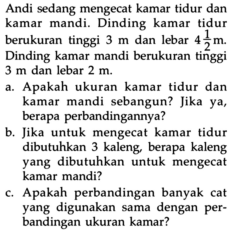 Andi sedang mengecat kamar tidur dan kamar mandi. Dinding kamar tidur berukuran tinggi 3 m dan lebar 4 1/2 m. Dinding kamar mandi berukuran tinggi 3 m dan lebar 2 m.
a. Apakah ukuran kamar tidur dan kamar mandi sebangun? Jika ya, berapa perbandingannya?
b. Jika untuk mengecat kamar tidur dibutuhkan 3 kaleng, berapa kaleng yang dibutuhkan untuk mengecat kamar mandi?
c. Apakah perbandingan banyak cat yang digunakan sama dengan perbandingan ukuran kamar?