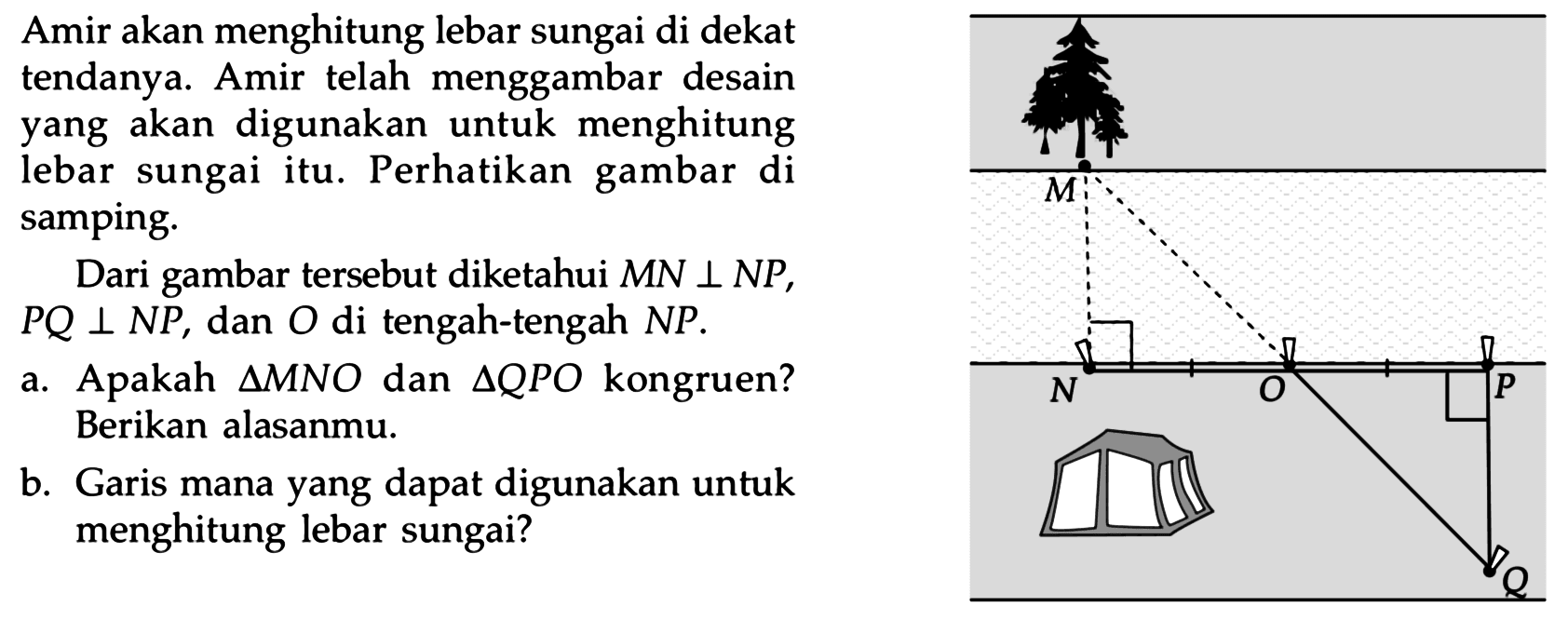 Amir akan menghitung lebar sungai di dekat tendanya. Amir telah menggambar desain yang akan digunakan untuk menghitung lebar sungai itu. Perhatikan gambar di samping.

Dari gambar tersebut diketahui MN tegak lurus NP, PQ tegak lurus NP, dan O di tengah-tengah NP.
a. Apakah segitiga MNO dan segitiga QPO kongruen? Berikan alasanmu.
b. Garis mana yang dapat digunakan untuk menghitung lebar sungai?
MNOPQ