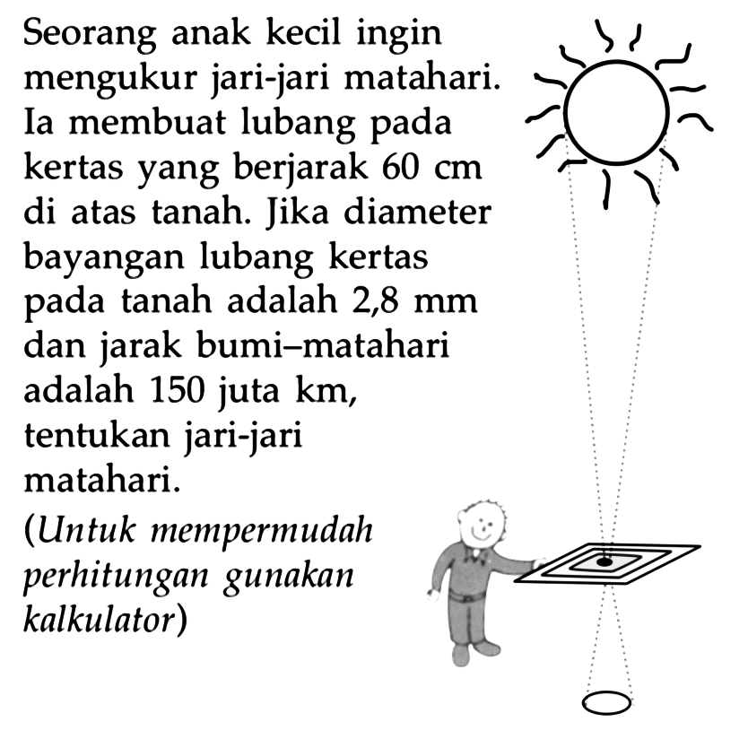 Seorang anak kecil ingin mengukur jari-jari matahari Ia membuat lubang pada kertas yang berjarak  60 cm  di atas tanah. Jika diameter bayangan lubang kertas pada tanah adalah 2,8 mm dan jarak bumi-matahari adalah 150 juta  km, tentukan jari-jari matahari.
(Untuk mempermudah perhitungan gunakan kalkulator)
