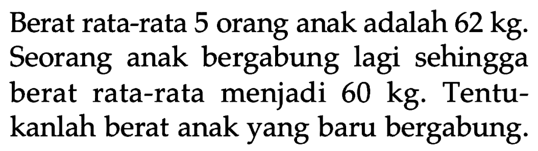 Berat rata-rata 5 orang anak adalah  62 kg. Seorang anak bergabung lagi sehingga berat rata-rata menjadi  60 kg. Tentukanlah berat anak yang baru bergabung. 