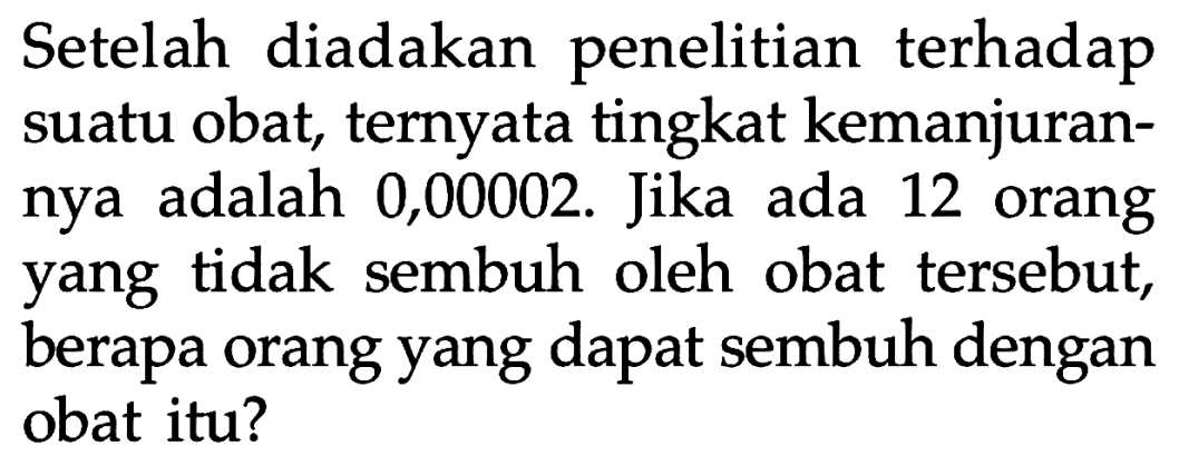 Setelah diadakan penelitian terhadap suatu obat, ternyata tingkat kemanjurannya adalah 0,00002 . Jika ada 12 orang yang tidak sembuh oleh obat tersebut, berapa orang yang dapat sembuh dengan obat itu?