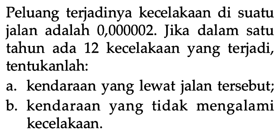 Peluang terjadinya kecelakaan di suatu jalan adalah 0,000002. Jika dalam satu tahun ada 12 kecelakaan yang terjadi, tentukanlah:
a. kendaraan yang lewat jalan tersebut;
b. kendaraan yang tidak mengalami kecelakaan.