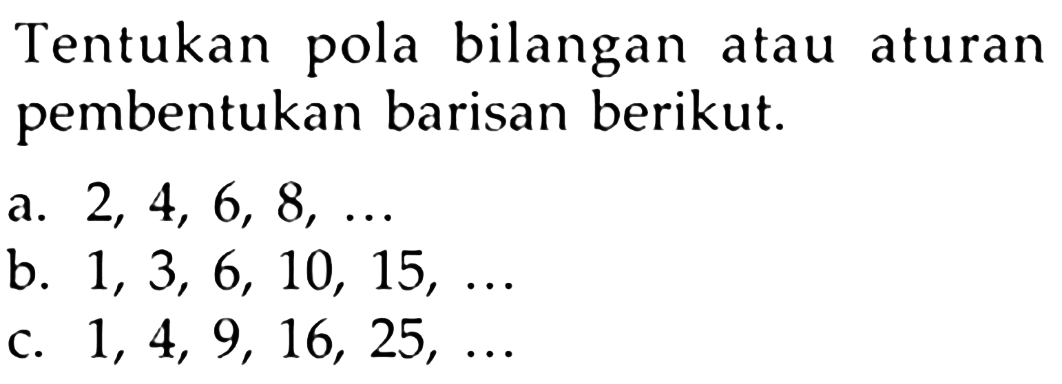 Tentukan pola bilangan atau aturan pembentukan barisan berikut: a. 2, 4, 6, 8, .... b. 1, 3, 6, 10, 15, ... c. 1, 4, 9, 16, 25,...