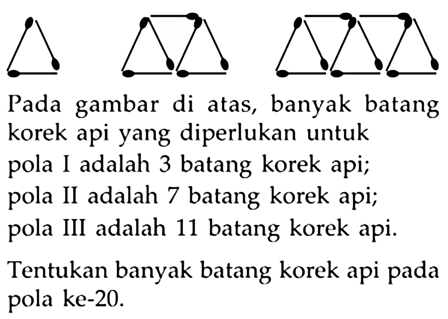 Pada gambar di atas, banyak batang korek api yang diperlukan untuk pola I adalah 3 batang korek api; pola II adalah 7 batang korek api; pola III adalah 11 batang korek api. ITentukan banyak batang korek api pada pola ke-20. 