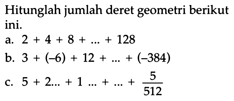 Hitunglah jumlah deret geometri berikut ini. a. 2 + 4 + 8 + ... + 128 b. 3 + (-6) + 12 + ... + (-384) c. 5 + 2... + 1 ... + ... + 5/512.