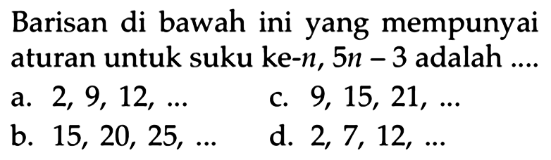 Barisan di bawah ini yang mempunyai aturan untuk suku ke-n, 5n - 3 adalah a. 2, 9, 12, .... C. 9, 15, 21,... b. 15, 20, 25, ... d. 2 7, 12, ...