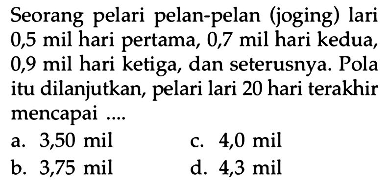 Seorang pelari pelan-pelan (joging) lari 0,5 mil hari pertama, 0,7 mil hari kedua,0,9 mil hari ketiga, dan seterusnya. Pola itu dilanjutkan, pelari lari 20 hari terakhir mencapai....