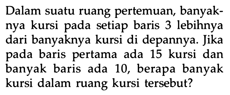 Dalam suatu ruang pertemuan, banyak- nya kursi pada setiap baris 3 lebihnya dari banyaknya kursi di depannya. Jika baris pertama ada pada 15 kursi dan banyak baris ada 10, berapa banyak kursi dalam ruang kursi tersebut?