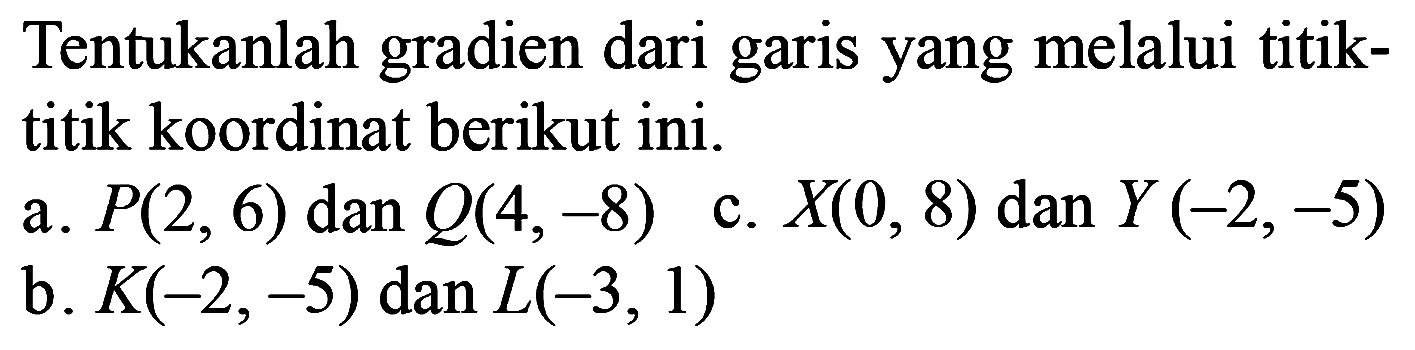 Tentukanlah gradien dari garis yang melalui titik-titik koordinat berikut ini. a. P(2, 6) dan Q(4,-8) b. K(-2,-5) dan L(-3, 1) c. X(0, 8) dan Y (-2,-5)