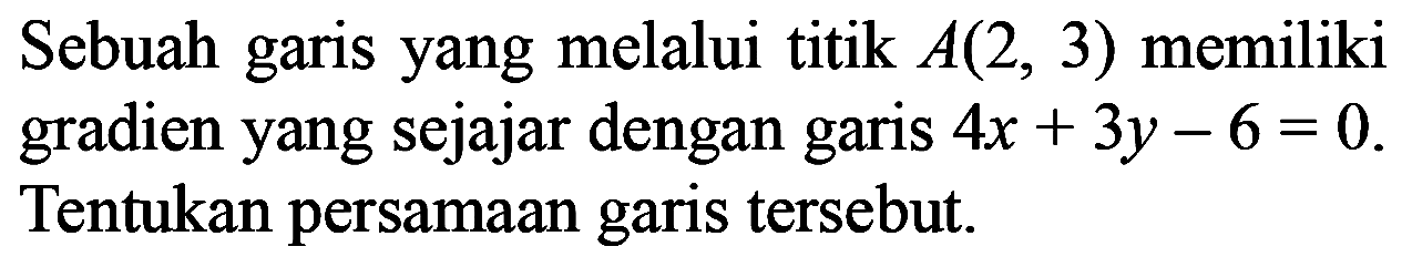 Sebuah garis yang melalui titik A(2, 3) memiliki gradien yang sejajar dengan garis 4x+3y-6 = 0. Tentukan persamaan garis tersebut.