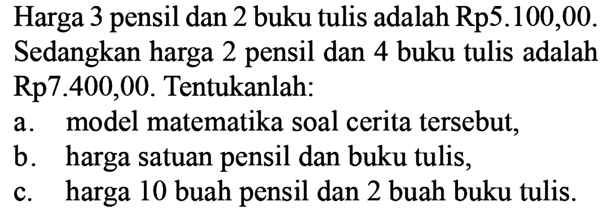 Harga 3 pensil dan 2 buku tulis adalah Rp5.100,00. Sedangkan harga 2 pensil dan 4 buku tulis adalah Rp7.400,00. Tentukanlah: a. model matematika soal cerita tersebut, b. harga satuan pensil dan buku tulis, c. harga 10 buah pensil dan 2 buah buku tulis.