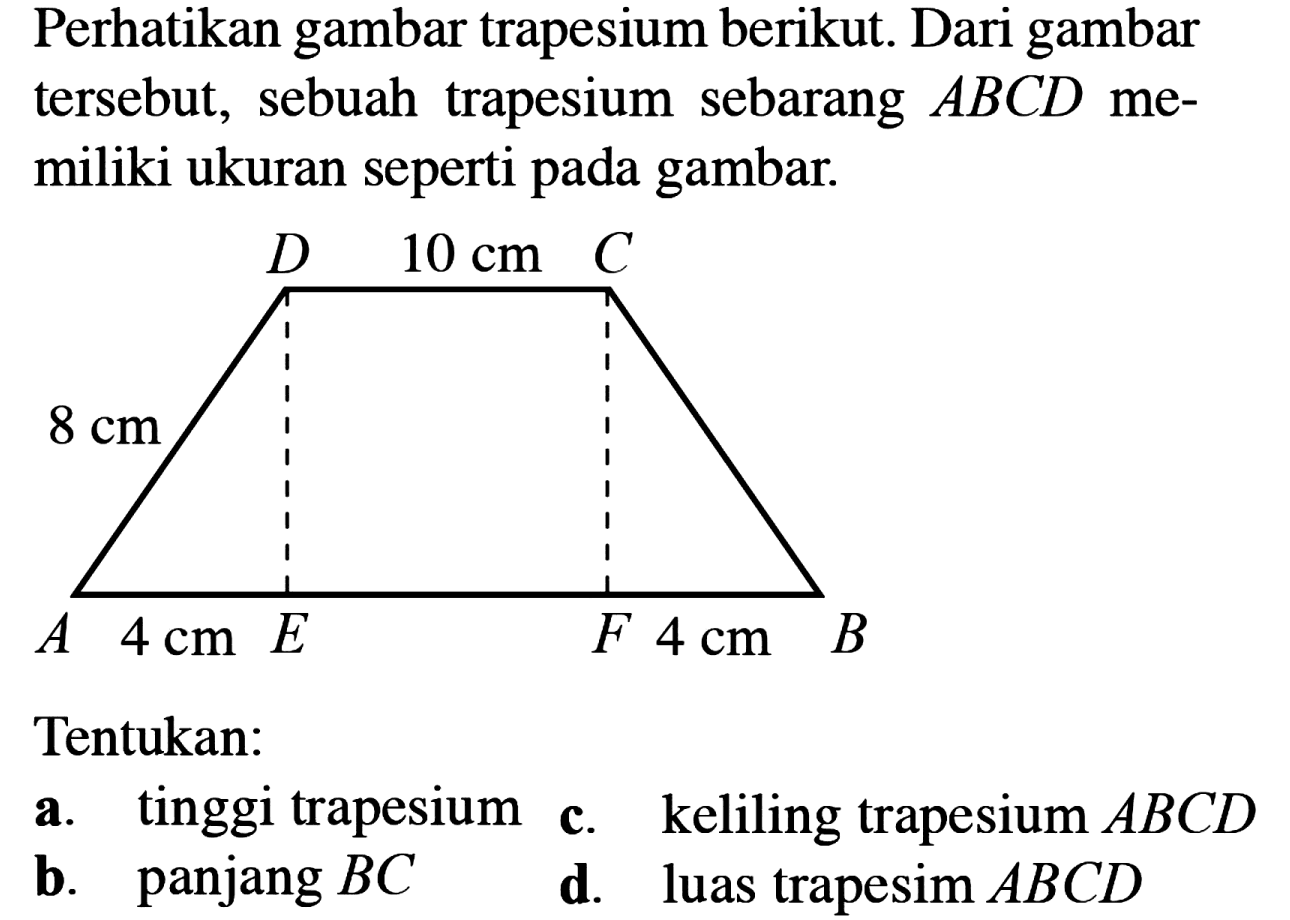 Perhatikan gambar trapesium berikut. Dari gambar tersebut, sebuah trapesium sebarang  ABCD  memiliki ukuran seperti pada gambar. D 10 cm C 8 cm A 4 cm E F 4 cm BTentukan: a. tinggi trapesium c. keliling trapesium  ABCD  b. panjang  BC  d. luas trapesim  ABCD 