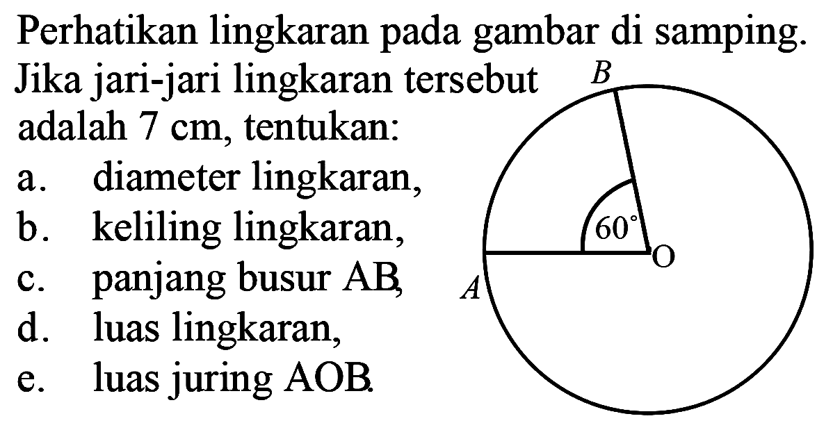 Perhatikan lingkaran gambar di samping. Jika jari-jari lingkaran tersebut adalah 7 cm, tentukan: 
a. diameter lingkaran, 
b. keliling lingkaran, 
c. panjang busur AB,
d. luas lingkaran, 
e. luas juring AOB. 
B 60 O A 