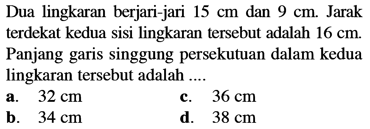 Dua lingkaran berjari-jari 15 cm dan 9 cm. Jarak terdekat kedua sisi lingkaran tersebut adalah 16 cm. Panjang garis singgung persekutuan dalam kedua lingkaran tersebut adalah .... 