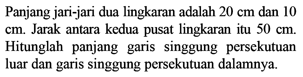 Panjang jari-jari dua lingkaran adalah  20 cm  dan 10  cm. Jarak antara kedua pusat lingkaran itu  50 cm. Hitunglah panjang garis singgung persekutuan luar dan garis singgung persekutuan dalamnya.