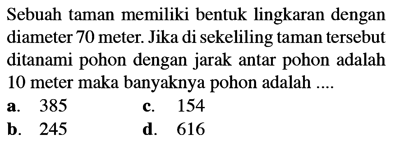 Sebuah taman memiliki bentuk lingkaran dengan diameter 70 meter. Jika di sekeliling taman tersebut ditanami pohon dengan jarak antar pohon adalah 10 meter maka banyaknya pohon adalah ....
