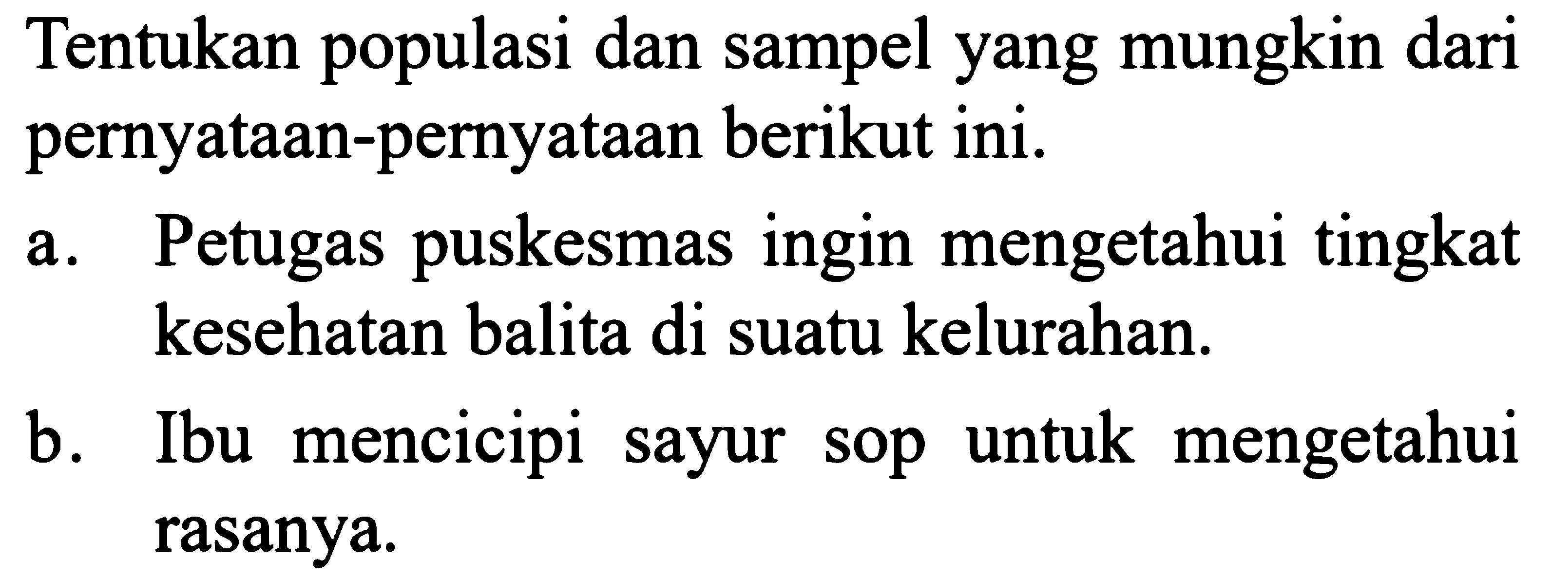 Tentukan populasi dan sampel yang mungkin dari pernyataan-pernyataan berikut ini. 
a. Petugas puskesmas ingin mengetahui tingkat kesehatan balita di suatu kelurahan. 
b. Ibu mencicipi sayur sop untuk mengetahui rasanya.