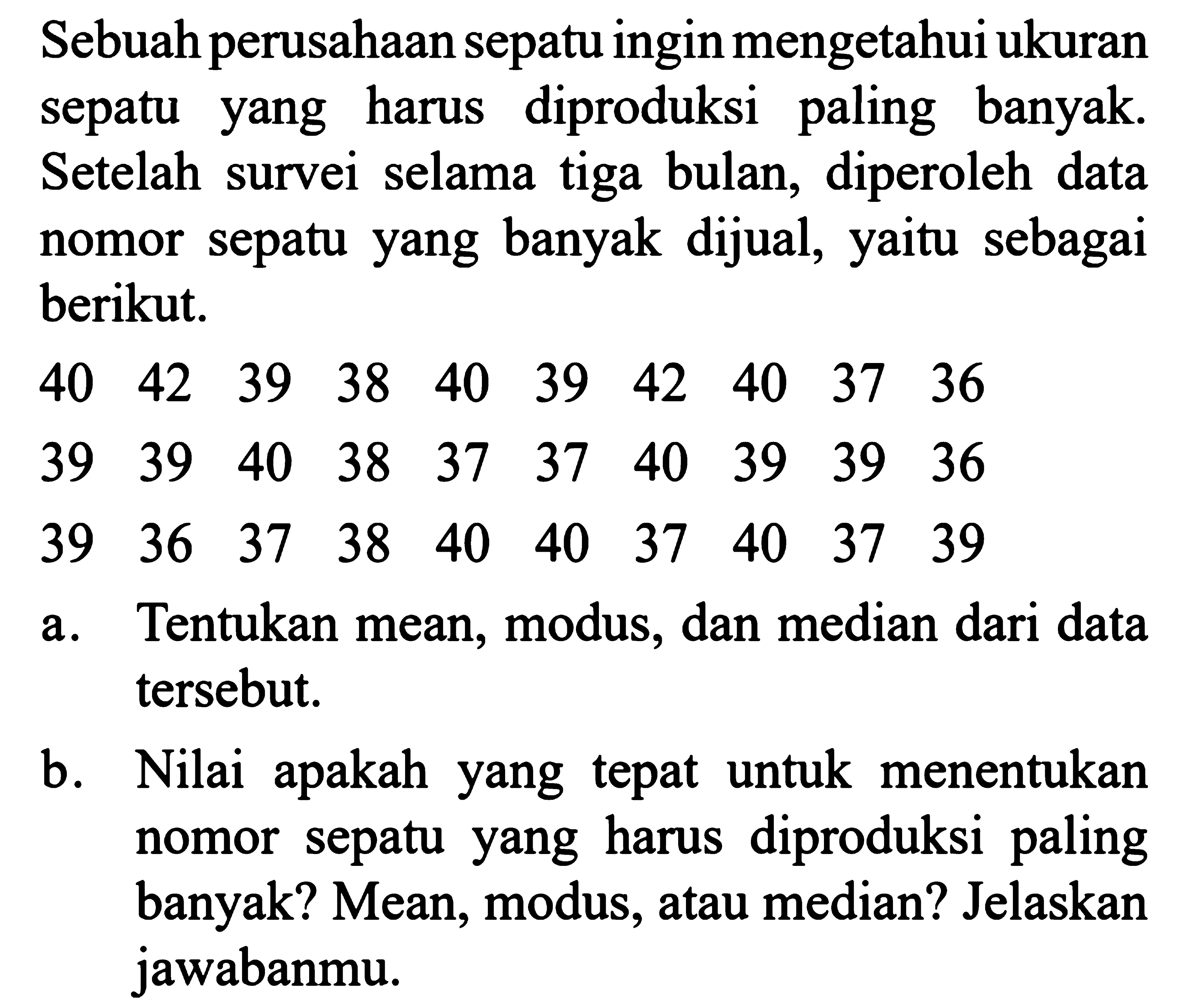 Sebuah perusahaan sepatu ingin mengetahui ukuran sepatu yang harus diproduksi paling banyak. Setelah survei selama tiga bulan, diperoleh data nomor sepatu yang banyak dijual, yaitu sebagai berikut. 40 42 39 38 40 39 42 40 37 36 39 39 40 38 37 37 40 39 39 36 39 36 37 38 40 40 37 40 37 39 a. Tentukan mean, modus, dan median dari data tersebut. b. Nilai apakah yang tepat untuk menentukan nomor sepatu yang harus diproduksi paling banyak? Mean, modus, atau median? Jelaskan jawabanmu. 