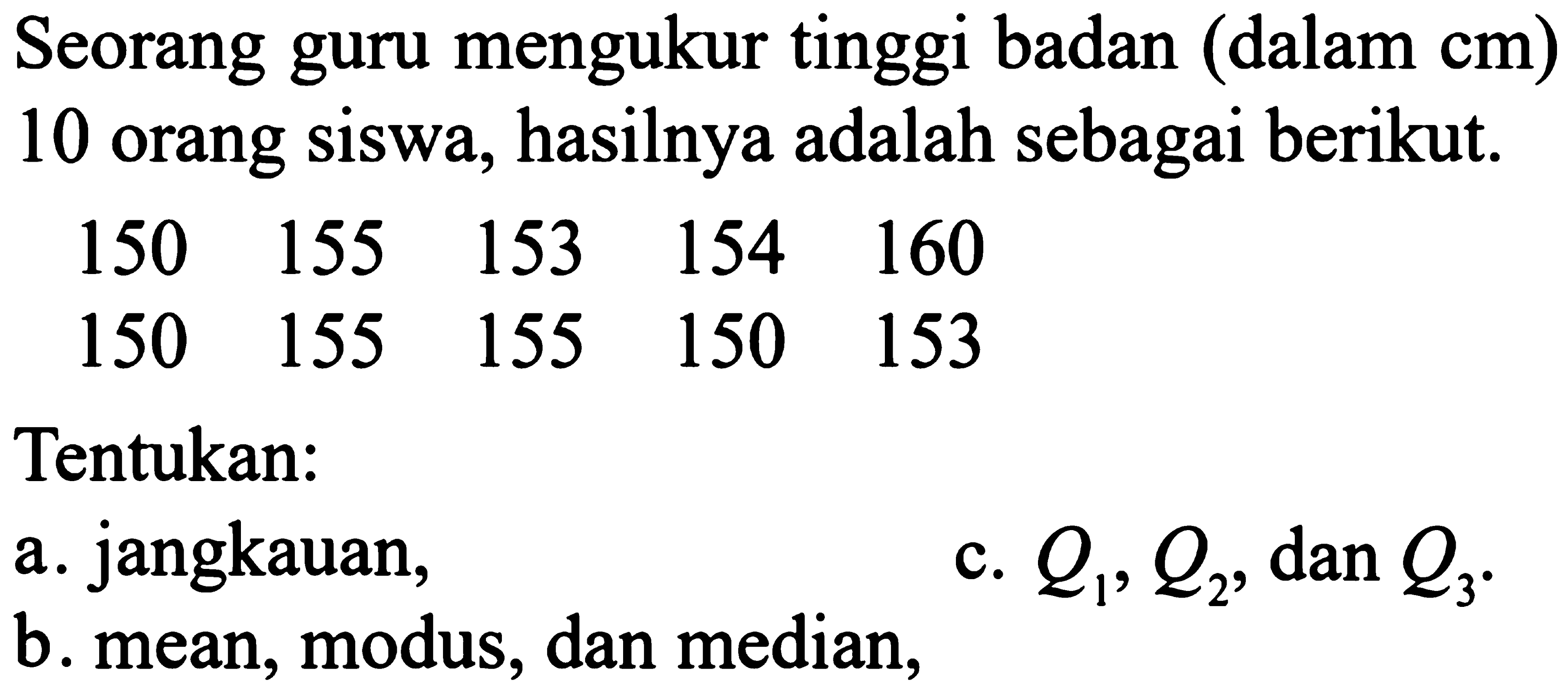 Seorang guru mengukur tinggi badan (dalam cm) 10 orang siswa, hasilnya adalah sebagai berikut.150  155  153  154  160  150  155  155  150  153 Tentukan:a. jangkauan, b. mean, modus, dan median, c.  Q1, Q2, dan Q3. 