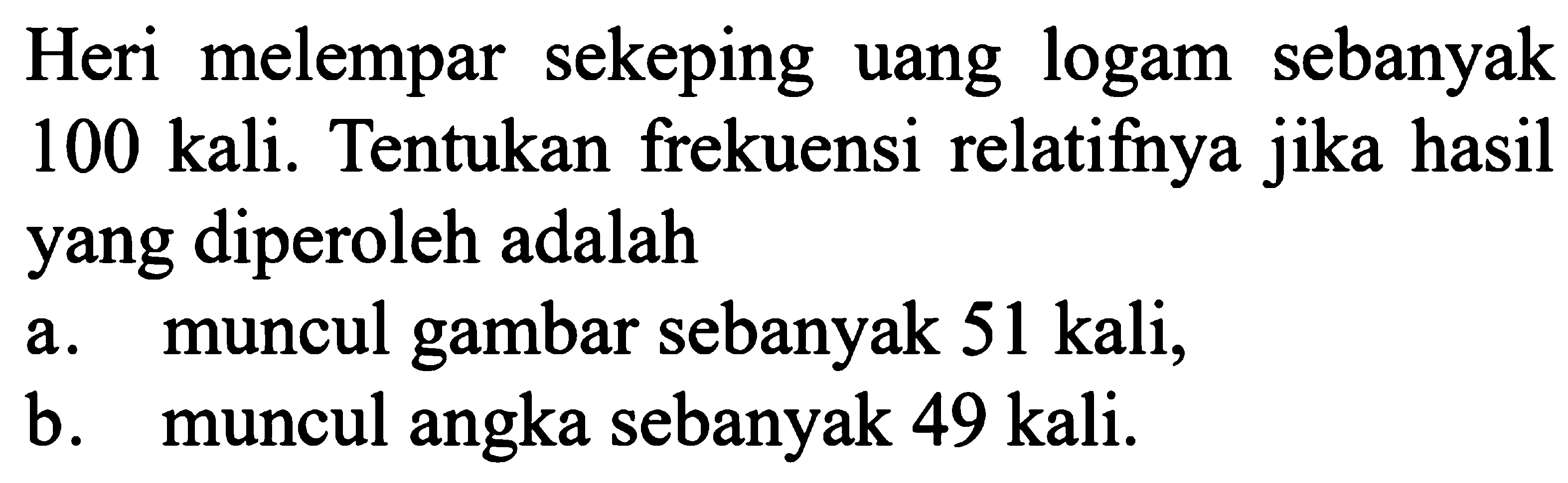 Heri melempar sekeping uang logam sebanyak 100 kali. Tentukan frekuensi relatifnya jika hasil yang diperoleh adalah a. muncul gambar sebanyak  51 kali, b. muncul angka sebanyak 49 kali. 