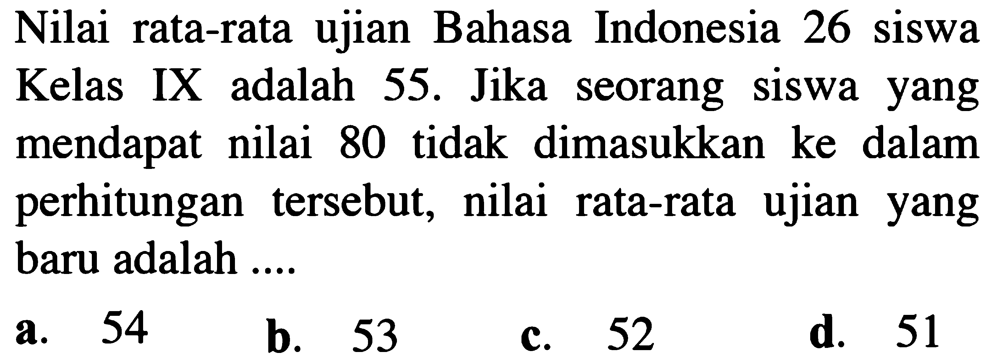 Nilai rata-rata ujian Bahasa Indonesia 26 siswa Kelas IX adalah 55. Jika seorang siswa yang mendapat nilai 80 tidak dimasukkan ke dalam perhitungan tersebut, nilai rata-rata ujian yang baru adalah ....