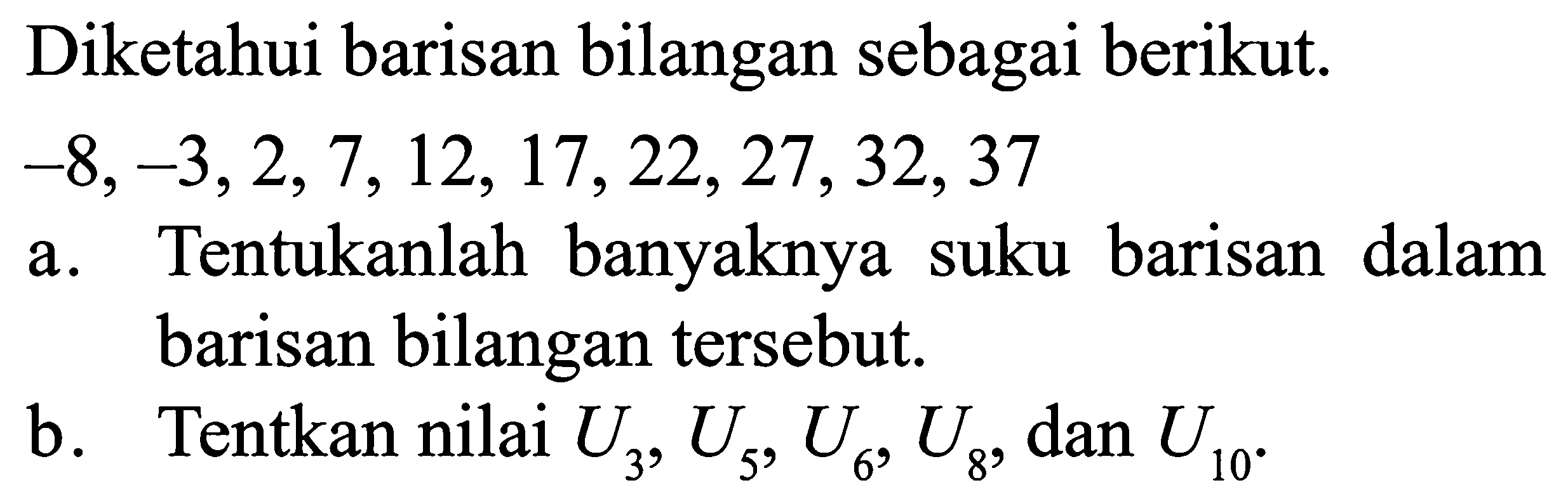  Diketahui barisan bilangan sebagai berikut. -8, -3,2,7,12,17,22,27,32,37 a. Tentukanlah banyaknya suku barisan dalam barisan bilangan tersebut b. Tentukan nilai U3, U5,U6, U8, dan U10.