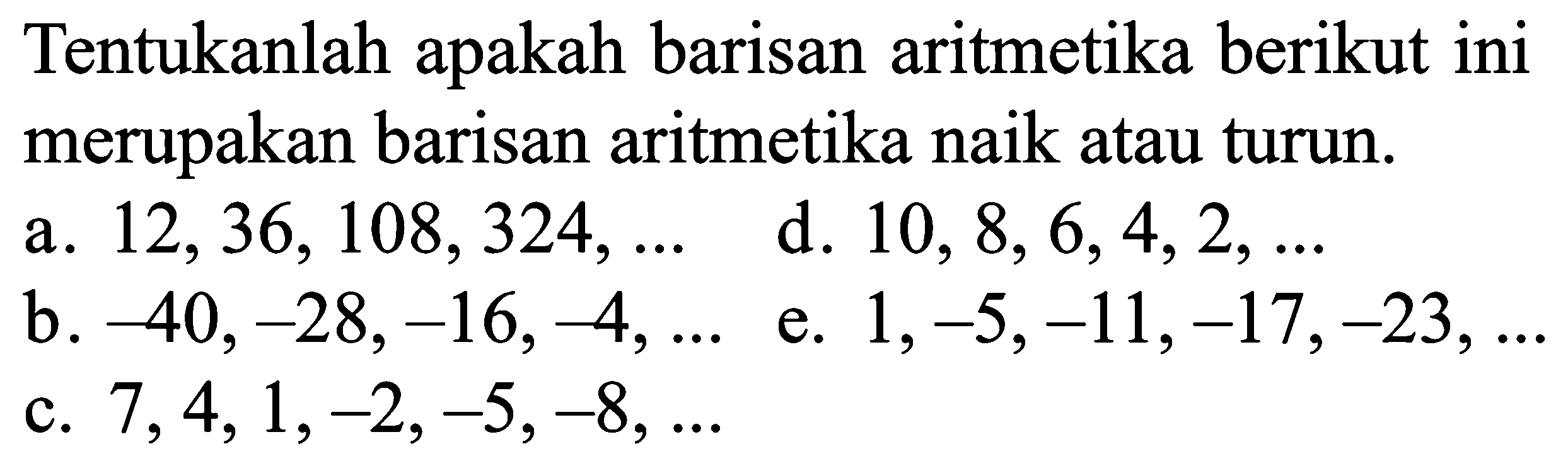 Tentukanlah apakah barisan aritmetika berikut ini merupakan barisan aritmetika naik atau turun: a. 12, 36,108,324, ... d. 10, 8, 6,4,2, .... b. 40, -28,-16,-4,.... d. 1,-5,-11,-17,-23, ... e. 7,4,1,-2,-5,-8, ....