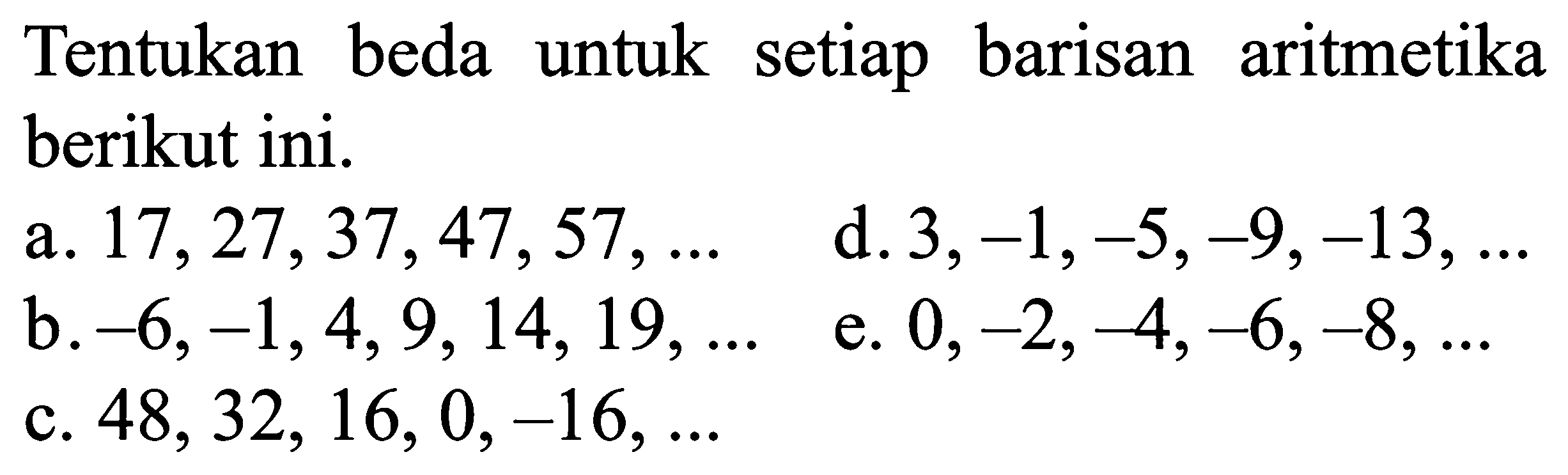 Tentukan beda untuk setiap barisan aritmetika berikut ini. a. 17,27,37,47,57,... d. 3,-1,-5,-9,-13,... b. -6,-1,4,9, 14,19,... e. 0,-2,-4,-6,-8,... c. 48,32,16,0,-16,... 