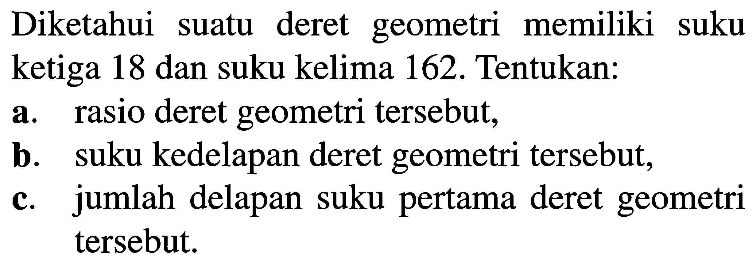 Diketahui deret geometri memiliki suatu suku ketiga 18 dan suku kelima 162. Tentukan: a. rasio deret geometri tersebut; b. suku kedelapan deret geometri tersebut; c. jumlah delapan suku pertama deret geometri tersebut.