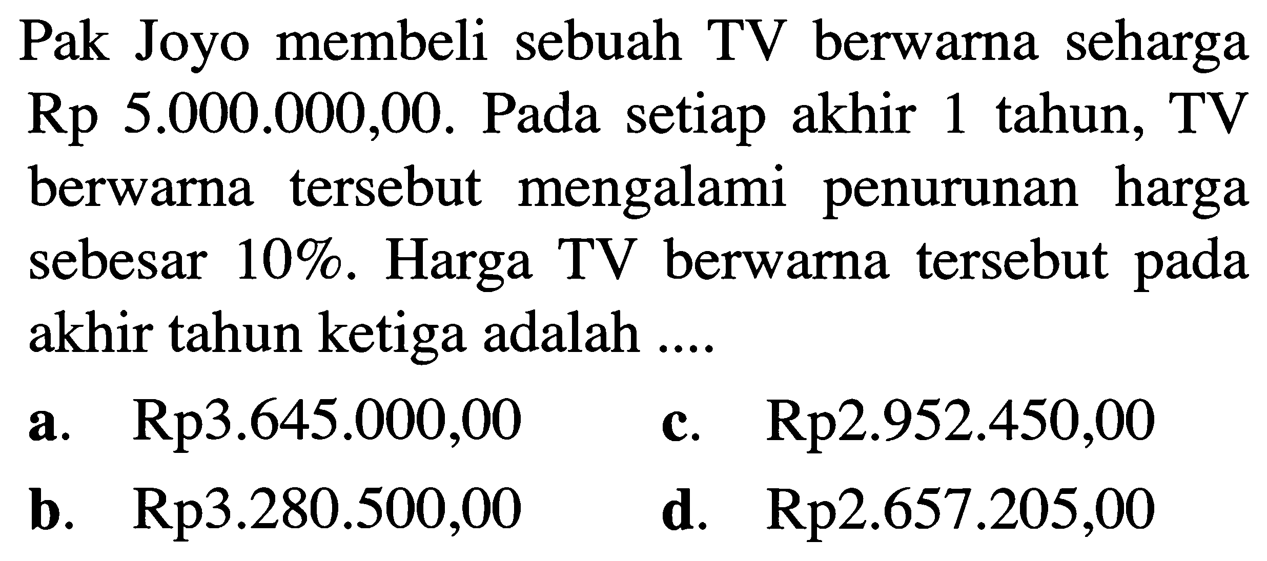 Pak Joyo membeli sebuah TV berwarna seharga Rp 5.000.000,00. Pada setiap akhir 1 tahun, TV berwarna tersebut mengalami penurunan harga sebesar 10%. Harga TV berwarna tersebut pada akhir tahun ketiga adalah .... 
