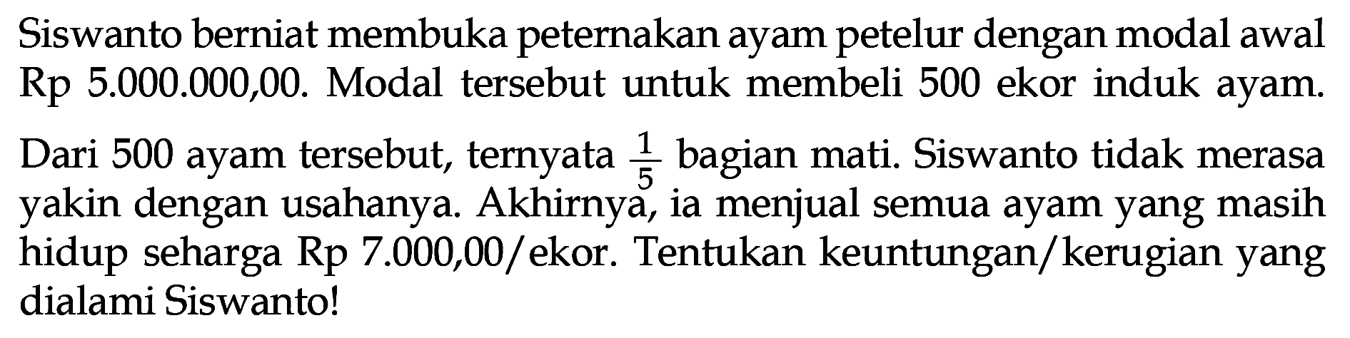 Siswanto berniat membuka peternakan ayam petelur dengan modal awal Rp 5.000.000,00. Modal tersebut untuk membeli 500 ekor induk ayam.
Dari 500 ayam tersebut, ternyata 1/5 bagian mati. Siswanto tidak merasa yakin dengan usahanya. Akhirnya, ia menjual semua ayam yang masih hidup seharga Rp 7.000,00/ekor. Tentukan keuntungan/kerugian yang dialami Siswanto!