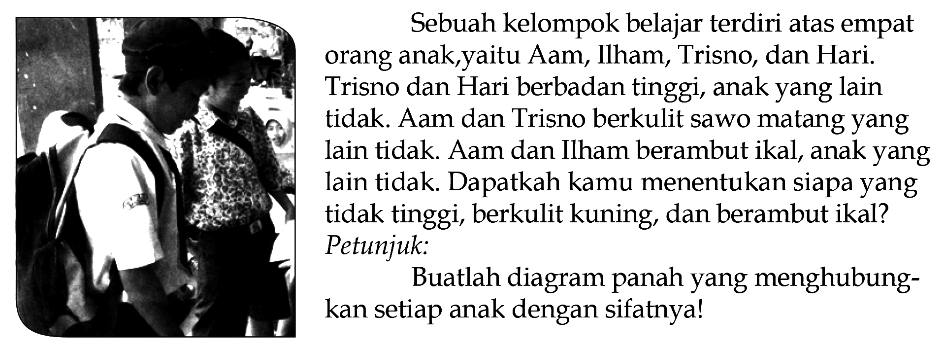 Sebuah kelompok belajar terdiri atas empat orang anak,yaitu Aam, Ilham, Trisno, dan Hari. Trisno dan Hari berbadan tinggi, anak yang lain tidak. Aam dan Trisno berkulit sawo matang yang lain tidak. Aam dan Ilham berambut ikal, anak yang lain tidak. Dapatkah kamu menentukan siapa yang tidak tinggi, berkulit kuning, dan berambut ikal? Petunjuk : Buatlah diagram panah yang menghubungkan setiap anak dengan sifatnya!