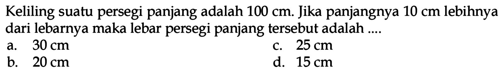 Keliling suatu persegi panjang adalah 100 cm. Jika panjangnya 10 cm lebihnya dari lebarnya maka lebar persegi panjang tersebut adalah ....