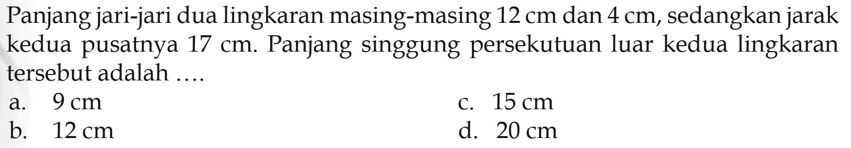 Panjang jari-jari dua lingkaran masing-masing 12 cm dan 4 cm, sedangkan jarak kedua pusatnya 17 cm. Panjang singgung persekutuan luar kedua lingkaran tersebut adalah .... 