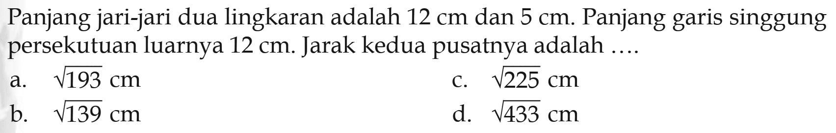 Panjang jari-jari dua lingkaran adalah  12 cm  dan  5 cm . Panjang garis singgung persekutuan luarnya  12 cm . Jarak kedua pusatnya adalah ....a.  akar(193) cm c.  akar(225) cm b.  akar(139) cm d.  akar(433) cm 