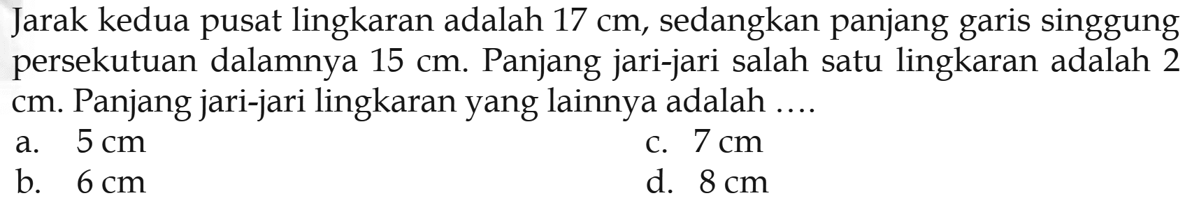 Jarak kedua pusat lingkaran adalah 17 cm, sedangkan panjang garis singgung persekutuan dalamnya 15 cm. Panjang jari-jari salah satu lingkaran adalah 2 cm. Panjang jari-jari lingkaran yang lainnya adalah ....
