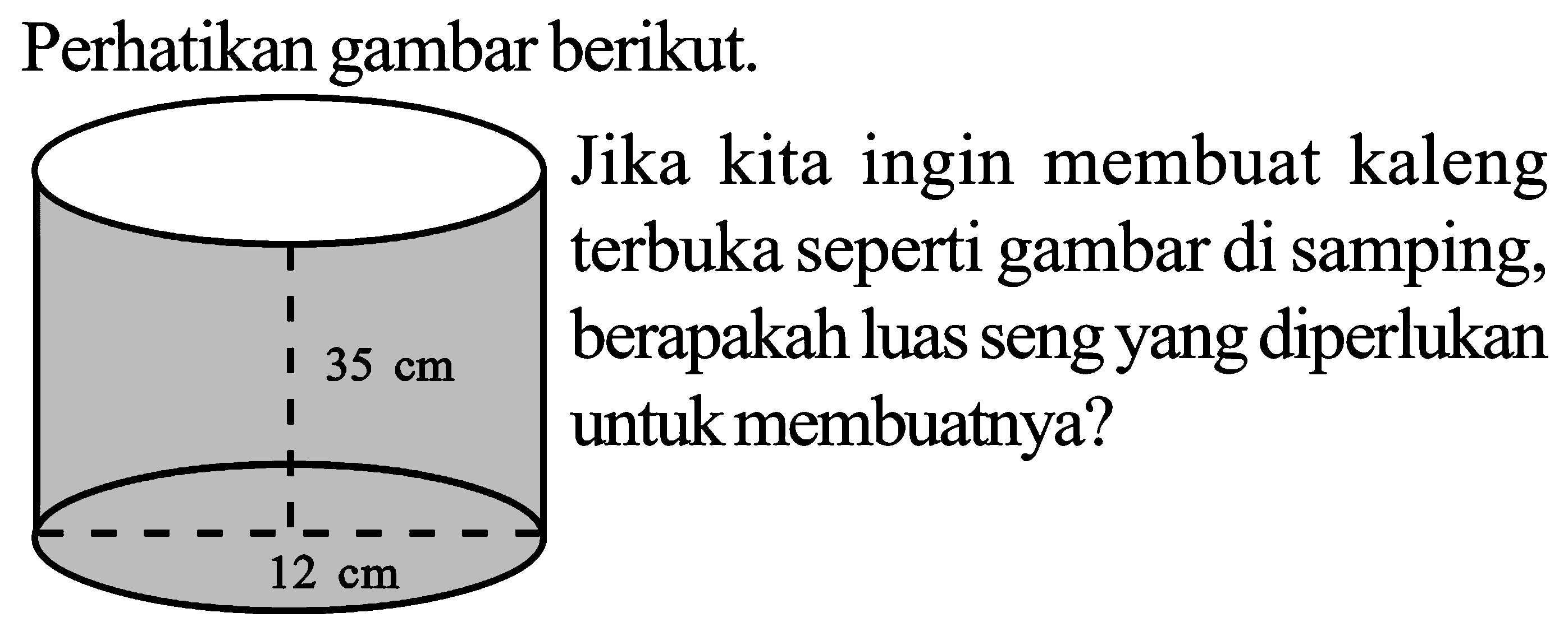 Perhatikan gambar berikut. 
35 cm 12 cm 
Jika kita ingin membuat kaleng terbuka seperti gambar di samping, berapakah luas seng yang diperlukan untuk membuatnya?