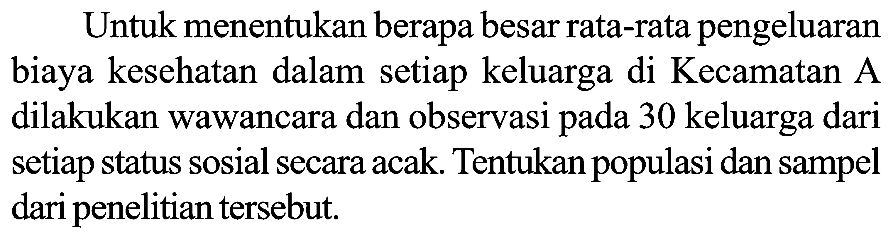 Untuk menentukan berapa besar rata-rata pengeluaran biaya kesehatan dalam setiap keluarga di Kecamatan A dilakukan wawancara dan observasi pada 30 keluarga dari setiap status sosial secara acak. Tentukan populasi dan sampel dari penelitian tersebut.