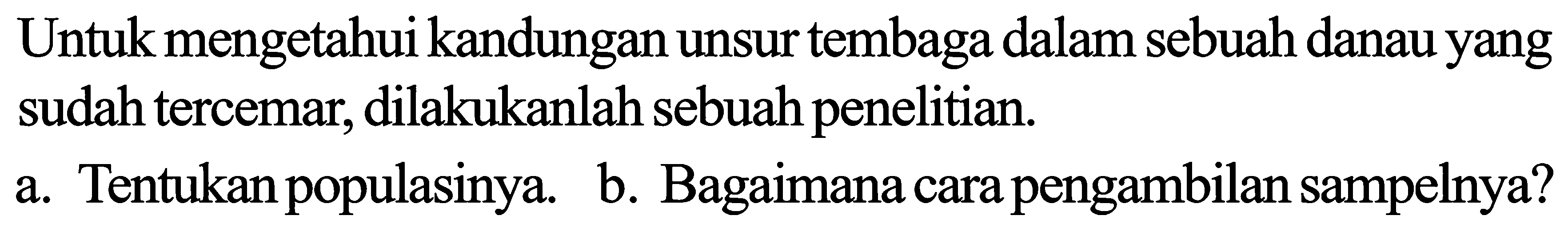 Untuk mengetahui kandungan unsur tembaga dalam sebuah danau yang sudah tercemar, dilakukanlah sebuah penelitian.
a. Tentukan populasinya.
b. Bagaimana cara pengambilan sampelnya?