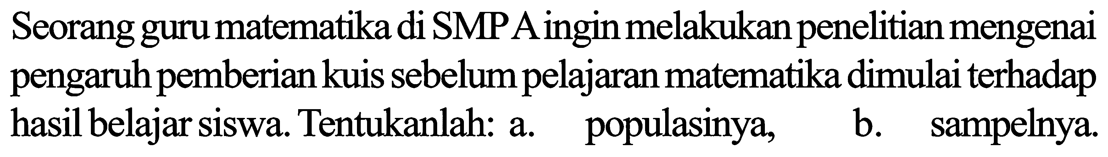 Seorang guru matematika di SMPA ingin melakukan penelitian mengenai pengaruh pemberian kuis sebelum pelajaran matematika dimulai terhadap hasil belajar siswa. Tentukanlah: a. populasinya, b. sampelnya.