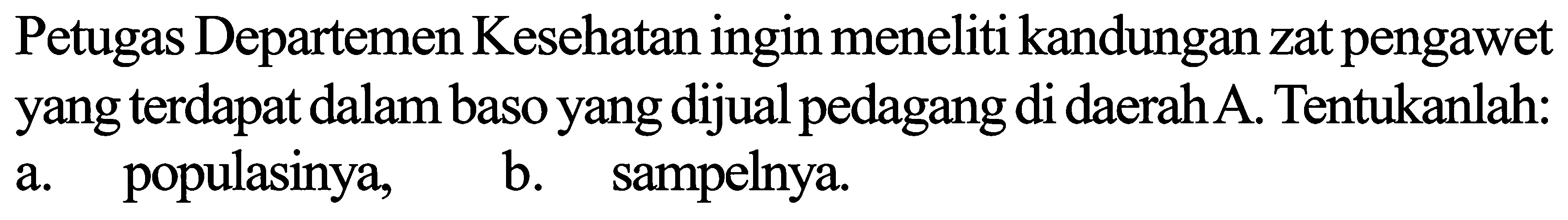 Petugas Departemen Kesehatan ingin meneliti kandungan zat pengawet yang terdapat dalam baso yang dijual pedagang di daerah  A . Tentukanlah: a. populasinya,
b. sampelnya.