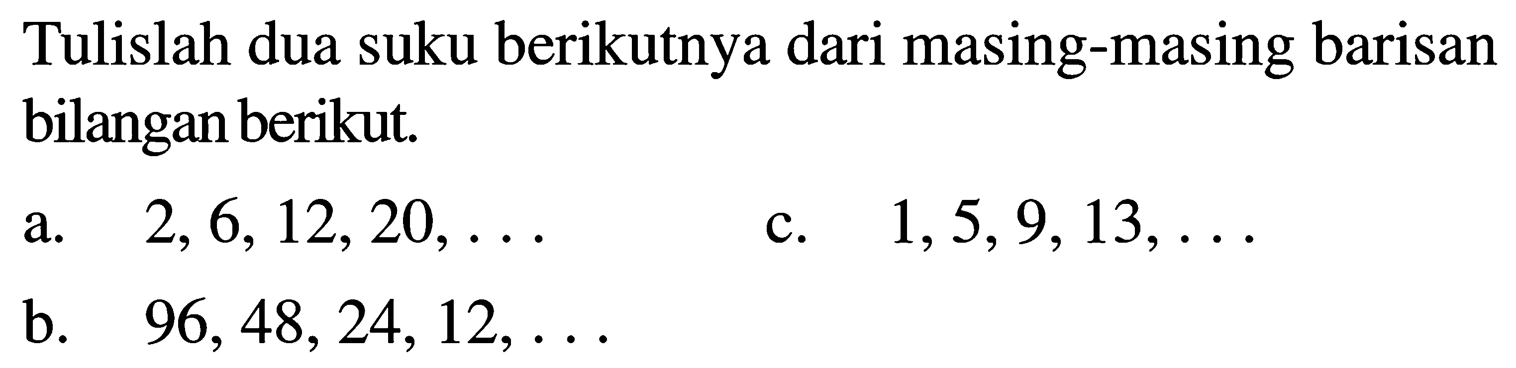 Tulislah dua suku berikutnya dari masing-masing barisan bilangan berikut a. 2, 6,12,20, ... c. 1,5,9,13, .. b. 96,48,24,12,...