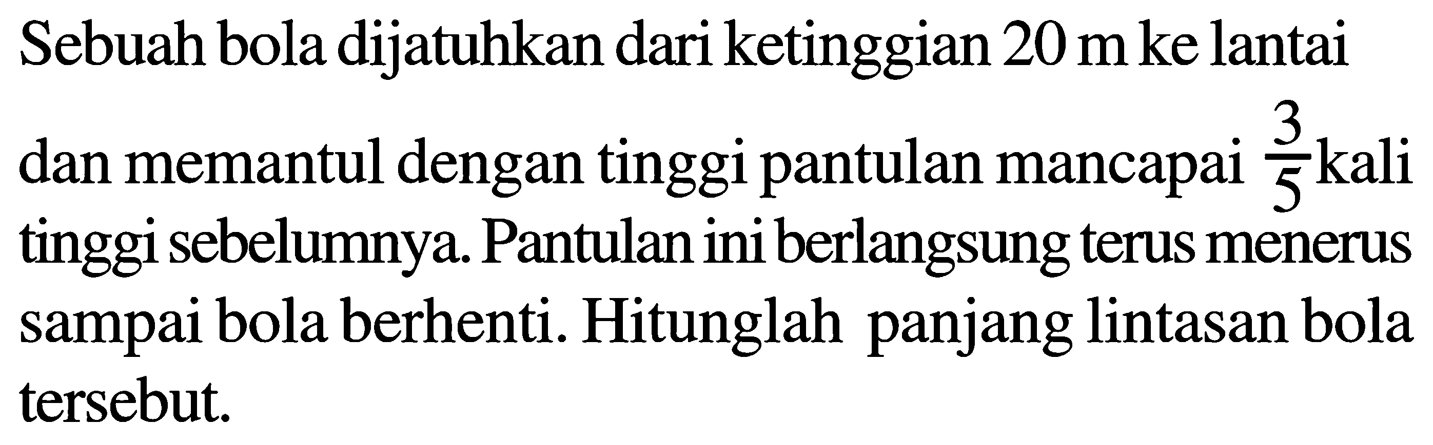 Sebuah bola dijatuhkan dari ketinggian 20 m ke lantai dan memantul dengan tinggi pantulan mencapai 3/5 kali tinggi sebelumnya. Pantulan ini berlangsung terus menerus sampai bola berhenti. Hitunglah panjang lintasan bola tersebut.