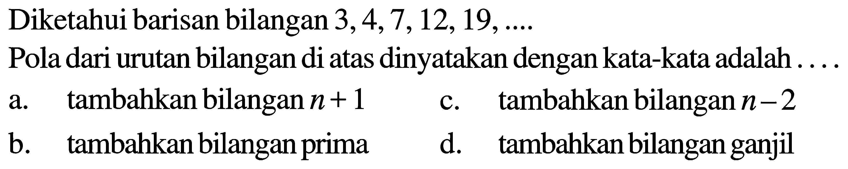 Diketahui barisan bilangan 3,4,7,12,19,.... Pola dari urutan bilangan di atas dinyatakan dengan kata-kata adalah ... a. tambahkan bilangan n+1 c. tambahkan bilangan n-2 b. tambahkan bilangan prima d. tambahkan bilangan ganjil 