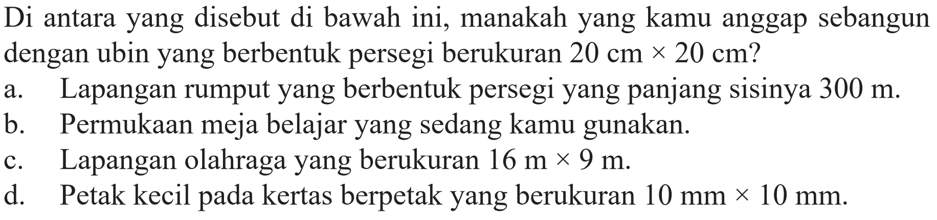 Di antara yang disebut di bawah ini, manakah yang kamu anggap sebangun dengan ubin yang berbentuk persegi berukuran  20 cm x 20 cm  ?
a. Lapangan rumput yang berbentuk persegi yang panjang sisinya  300 m .
b. Permukaan meja belajar yang sedang kamu gunakan.
c. Lapangan olahraga yang berukuran  16 m x 9 m .
d. Petak kecil pada kertas berpetak yang berukuran  10 mm x 10 mm .