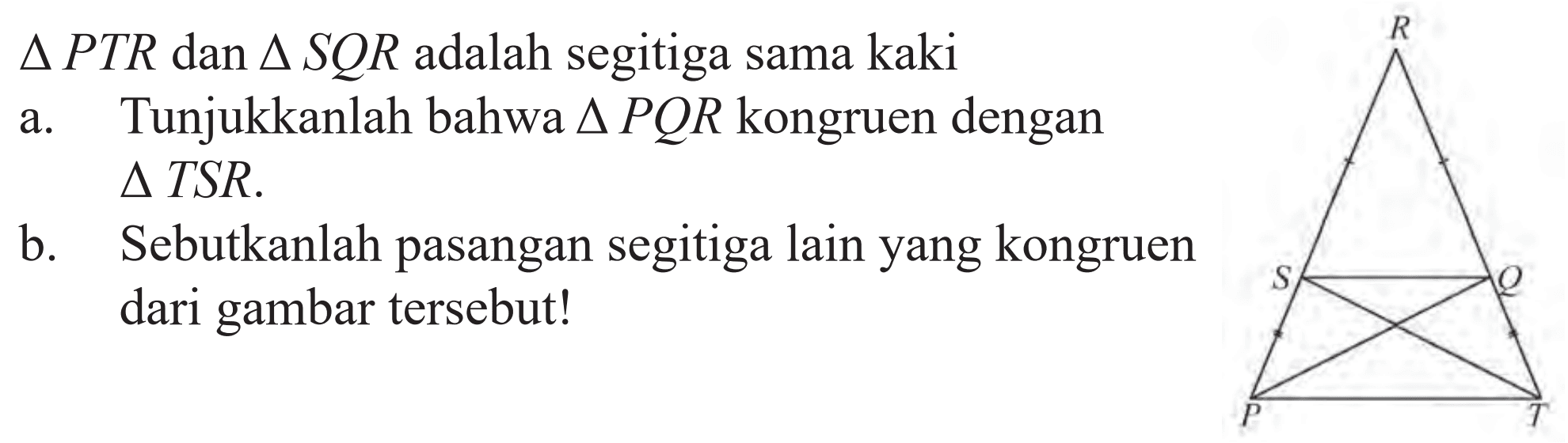 segitiga PTR dan segitiga SQR adalah segitiga sama kaki
a. Tunjukkanlah bahwa segitiga PQR kongruen dengan segitiga TSR.
b. Sebutkanlah pasangan segitiga lain yang kongruen dari gambar tersebut!
RSQPT