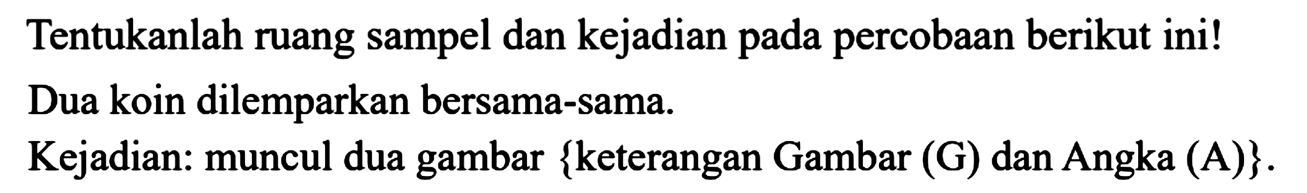 Tentukanlah ruang sampel dan kejadian pada percobaan berikut ini!
Dua koin dilemparkan bersama-sama.
Kejadian: muncul dua gambar  {  keterangan Gambar (G) dan Angka (A)  } .